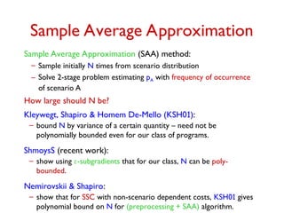 Sample Average Approximation
Sample Average Approximation (SAA) method:
– Sample initially N times from scenario distribution
– Solve 2-stage problem estimating pA with frequency of occurrence
of scenario A
How large should N be?
Kleywegt, Shapiro & Homem De-Mello (KSH01):
– bound N by variance of a certain quantity – need not be
polynomially bounded even for our class of programs.
ShmoysS (recent work):
– show using -subgradients that for our class, N can be poly-
bounded.
Nemirovskii & Shapiro:
– show that for SSC with non-scenario dependent costs, KSH01 gives
polynomial bound on N for (preprocessing + SAA) algorithm.
 