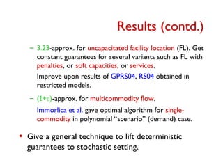 Results (contd.)
– 3.23-approx. for uncapacitated facility location (FL). Get
constant guarantees for several variants such as FL with
penalties, or soft capacities, or services.
Improve upon results of GPRS04, RS04 obtained in
restricted models.
– (1+)-approx. for multicommodity flow.
Immorlica et al. gave optimal algorithm for single-
commodity in polynomial “scenario” (demand) case.
• Give a general technique to lift deterministic
guarantees to stochastic setting.
 