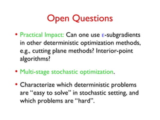 Open Questions
• Practical Impact: Can one use -subgradients
in other deterministic optimization methods,
e.g., cutting plane methods? Interior-point
algorithms?
• Multi-stage stochastic optimization.
• Characterize which deterministic problems
are “easy to solve” in stochastic setting, and
which problems are “hard”.
 