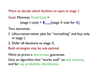 Want to decide which facilities to open in stage I.
Goal: Minimize Total Cost =
(stage I cost) + EA D [stage II cost for A].
Two extremes:
1. Ultra-conservative: plan for “everything” and buy only
in stage I.
2. Defer all decisions to stage II.
Both strategies may be sub-optimal.
Want to prove a worst-case guarantee.
Give an algorithm that “works well” on any instance,
and for any probability distribution.
 