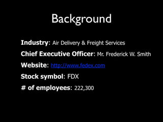 Background
• Industry: Air Delivery & Freight Services
• Chief Executive Officer: Mr. Frederick W. Smith
• Website: http://www.fedex.com
• Stock symbol: FDX
• # of employees: 222,300
 