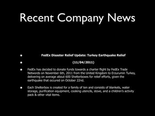 Recent Company News

•             FedEx Disaster Relief Update: Turkey Earthquake Relief

•                                      (11/04/2011)

•   FedEx has decided to donate funds towards a charter flight by FedEx Trade
    Networds on November 6th, 2011 from the United Kingdom to Erzurumin Turkey,
    delivering on average about 600 Shelterboxes for relief efforts, given the
    earthquake that occured on October 22nd.

•   Each Shelterbox is created for a family of ten and consists of blankets, water
    storage, purification equipment, cooking utencils, stove, and a children’s activity
    pack & other vital items.
 