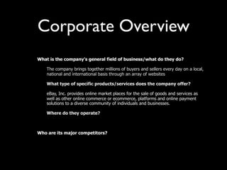 Corporate Overview
•   What is the company’s general field of business/what do they do?

    –   The company brings together millions of buyers and sellers every day on a local,
        national and international basis through an array of websites

    –   What type of specific products/services does the company offer?

    –   eBay, Inc. provides online market places for the sale of goods and services as
        well as other online commerce or ecommerce, platforms and online payment
        solutions to a diverse community of individuals and businesses.

    –   Where do they operate?



•   Who are its major competitors?

    –
 