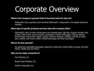 Corporate Overview
•   What is the company’s general field of business/what do they do?

    –   McDonald's Corp. operates and franchises McDonald's restaurants in the global restaurant
        industry.

•   What type of specific products/services does the company offer?

    –   McDonald's menu includes hamburgers and cheeseburgers, Big Mac, Quarter Pounder with
        Cheese, Filet-O-Fish, several chicken sandwiches, Chicken McNuggets, Chicken Selects,
        Snack Wraps, french fries, salads, shakes, McFlurry desserts, sundaes, soft serve cones,
        pies, cookies, soft drinks, coffee, McCafé beverages and other beverages.

•   Where do they operate?

    –   Its significant reportable geographic segments include the United States, Europe, and Asia-
        Pacific, Middle East and Africa.

•   Who are its major competitors?

    –   Yum! Brands, Inc.

    –   Burger King Holdings, Inc.

    –   Doctor's Associates Inc.
 