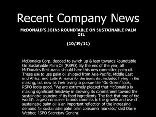 Recent Company News
McDONALD’S JOINS ROUNDTABLE ON SUSTAINABLE PALM
                       OIL

                          (10/19/11)



McDonalds Corp. decided to switch up & lean towards Roundtable
On Sustainable Palm Oil (RSPO). By the end of the year, all
McDonalds Resturants should have this new committed palm oil.
These use to use palm oil shipped from Asia-Pacific, Middle East
and Africa, and Latin America for the items that included frying in the
making, but now as their trying to pursue the “Go Green” look,
RSPO looks good. “We are extremely pleased that McDonald’s is
making significant headway in showing its commitment toward the
sustainable sourcing of its food ingredients. The fact that one of the
world’s largest consumer brands commits to the growth and use of
sustainable palm oil is an important reflection of the increasing
demand for sustainable palm oil in consumer markets,” said Darrel
Webber, RSPO Secretary General.
 