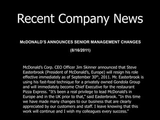 Recent Company News
McDONALD’S ANNOUNCES SENIOR MANAGEMENT CHANGES

                           (8/16/2011)



 McDonald’s Corp. CEO Officer Jim Skinner announced that Steve
 Easterbrook (President of McDonald’s, Europe) will resign his role
 effective immediately as of September 30th, 2011. Mr. Easterbrook is
 using his fast-food technique for a privately owned Gondola Group
 and will immediately become Chief Executive for the restaurant
 Pizza Express. “It’s been a real privilege to lead McDonald’s in
 Europe and in the UK prior to that,” said Easterbrook. “In this time
 we have made many changes to our business that are clearly
 appreciated by our customers and staff. I leave knowing that this
 work will continue and I wish my colleagues every success.”
 