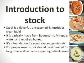Introduction to
stock
 Stock is a flavorful, unseasoned & nutritious
clear liquid
 It is basically made from Boquegarni, Mirepoix,
water, and required bones.
 It’s a foundation for soup, sauces, gravies etc.
 For proper result stock should be simmered for
long time in slow flame as per ingredients used
 