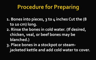 1. Bones into pieces, 3 to 4 inches Cut the (8
to 10 cm) long.
2. Rinse the bones in cold water. (If desired,
chicken, veal, or beef bones may be
blanched.)
3. Place bones in a stockpot or steam-
jacketed kettle and add cold water to cover.
 