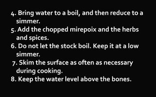 4. Bring water to a boil, and then reduce to a
simmer.
5. Add the chopped mirepoix and the herbs
and spices.
6. Do not let the stock boil. Keep it at a low
simmer.
7. Skim the surface as often as necessary
during cooking.
8. Keep the water level above the bones.
 