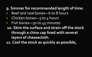 9. Simmer for recommended length of time:
 Beef and veal bones—6 to 8 hours
 Chicken bones—3 to 4 hours
 Fish bones—30 to 45 minutes
10. Skim the surface and strain off the stock
through a china cap lined with several
layers of cheesecloth.
11. Cool the stock as quickly as possible,
 