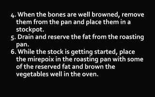 4. When the bones are well browned, remove
them from the pan and place them in a
stockpot.
5. Drain and reserve the fat from the roasting
pan.
6. While the stock is getting started, place
the mirepoix in the roasting pan with some
of the reserved fat and brown the
vegetables well in the oven.
 