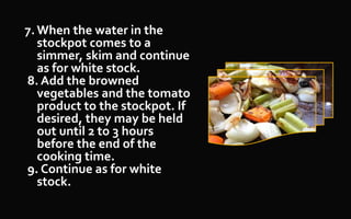 7. When the water in the
stockpot comes to a
simmer, skim and continue
as for white stock.
8. Add the browned
vegetables and the tomato
product to the stockpot. If
desired, they may be held
out until 2 to 3 hours
before the end of the
cooking time.
9. Continue as for white
stock.
 