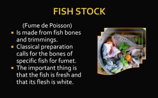 (Fume de Poisson)
 Is made from fish bones
and trimmings.
 Classical preparation
calls for the bones of
specific fish for fumet.
 The important thing is
that the fish is fresh and
that its flesh is white.
 