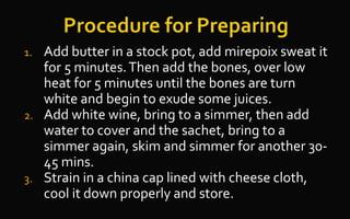 1. Add butter in a stock pot, add mirepoix sweat it
for 5 minutes.Then add the bones, over low
heat for 5 minutes until the bones are turn
white and begin to exude some juices.
2. Add white wine, bring to a simmer, then add
water to cover and the sachet, bring to a
simmer again, skim and simmer for another 30-
45 mins.
3. Strain in a china cap lined with cheese cloth,
cool it down properly and store.
 