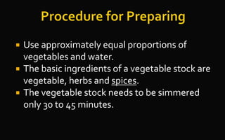  Use approximately equal proportions of
vegetables and water.
 The basic ingredients of a vegetable stock are
vegetable, herbs and spices.
 The vegetable stock needs to be simmered
only 30 to 45 minutes.
 