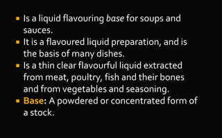  Is a liquid flavouring base for soups and
sauces.
 It is a flavoured liquid preparation, and is
the basis of many dishes.
 Is a thin clear flavourful liquid extracted
from meat, poultry, fish and their bones
and from vegetables and seasoning.
 Base: A powdered or concentrated form of
a stock.
 