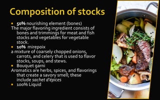  50% nourishing element (bones)
The major flavoring ingredient consists of
bones and trimmings for meat and fish
stocks and vegetables for vegetable
stock.
 10% mirepoix
a mixture of coarsely chopped onions,
carrots, and celery that is used to flavor
stocks, soups, and stews.
 Bouquet garni
Aromatics are herbs, spices, and flavorings
that create a savory smell; these
include sachet d'épices
 100% Liquid
 