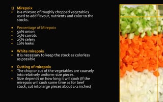  Mirepoix
 Is a mixture of roughly chopped vegetables
used to add flavour, nutrients and color to the
stocks.
 Percentage of Mirepoix
 50% onion
 25% carrots
 25% celery
 10% leeks
 White mirepoix
 It is necessary to keep the stock as colorless
as possible
 Cutting of mirepoix
 The chop or cut of the vegetables are coarsely
into relatively uniform-size pieces.
 Size depends on how long it will cook (If the
mirepoix will cook some time as for beef
stock, cut into large pieces about 1-2 inches)
 