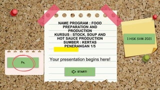 NAME PROGRAM : FOOD
PREPARATION AND
PRODUCTION
KURSUS : STOCK, SOUP AND
HOT SAUCE PRODUCTION
SUMBER : KERTAS
PENERANGAN 1/5
Your presentation begins here!
START!
Pn.
1 HSK SVM 2021
 