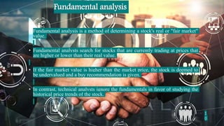 • Fundamental analysis is a method of determining a stock's real or "fair market"
value.
• Fundamental analysts search for stocks that are currently trading at prices that
are higher or lower than their real value.
• If the fair market value is higher than the market price, the stock is deemed to
be undervalued and a buy recommendation is given.
• In contrast, technical analysts ignore the fundamentals in favor of studying the
historical price trends of the stock.
Fundamental analysis
1
0
 