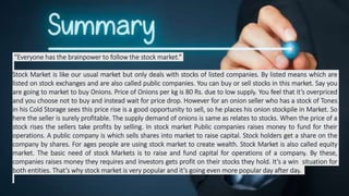 “Everyone has the brainpower to follow the stock market.”
Stock Market is like our usual market but only deals with stocks of listed companies. By listed means which are
listed on stock exchanges and are also called public companies. You can buy or sell stocks in this market. Say you
are going to market to buy Onions. Price of Onions per kg is 80 Rs. due to low supply. You feel that it’s overpriced
and you choose not to buy and instead wait for price drop. However for an onion seller who has a stock of Tones
in his Cold Storage sees this price rise is a good opportunity to sell, so he places his onion stockpile in Market. So
here the seller is surely profitable. The supply demand of onions is same as relates to stocks. When the price of a
stock rises the sellers take profits by selling. In stock market Public companies raises money to fund for their
operations. A public company is which sells shares into market to raise capital. Stock holders get a share on the
company by shares. For ages people are using stock market to create wealth. Stock Market is also called equity
market. The basic need of stock Markets is to raise and fund capital for operations of a company. By these,
companies raises money they requires and investors gets profit on their stocks they hold. It’s a win situation for
both entities. That’s why stock market is very popular and it’s going even more popular day after day.
 