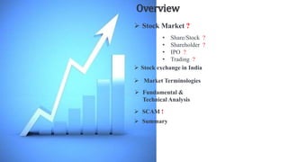 Overview
 Stock Market ?
• Share/Stock ?
• Shareholder ?
• IPO ?
• Trading ?
 Fundamental &
Technical Analysis
 Summary
 SCAM !
 Stock exchange in India
 Market Terminologies
 