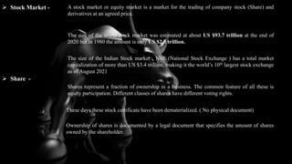 3
 Stock Market - A stock market or equity market is a market for the trading of company stock (Share) and
derivatives at an agreed price.
The size of the world stock market was estimated at about US $93.7 trillion at the end of
2020 but in 1980 the amount is only US $2.5 trillion.
The size of the Indian Stock market , NSE (National Stock Exchange ) has a total market
capitalization of more than US $3.4 trillion, making it the world’s 10th largest stock exchange
as of August 2021
 Share -
Shares represent a fraction of ownership in a business. The common feature of all these is
equity participation. Different classes of shares have different voting rights.
These days these stock certificate have been dematerialized. ( No physical document)
Ownership of shares is documented by a legal document that specifies the amount of shares
owned by the shareholder.
 