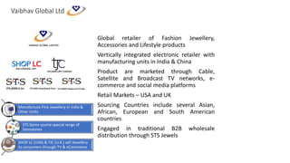 Vaibhav Global Ltd
Global retailer of Fashion Jewellery,
Accessories and Lifestyle products
Vertically integrated electronic retailer with
manufacturing units in India & China
Product are marketed through Cable,
Satellite and Broadcast TV networks, e-
commerce and social media platforms
Retail Markets – USA and UK
Sourcing Countries include several Asian,
African, European and South American
countries
Engaged in traditional B2B wholesale
distribution through STS Jewels
Manufacture Fine Jewellery in India &
Other Units
STS Gems source special range of
Gemstones
SHOP LC (USA) & TJC (U.K.) sell Jewellery
to consumers through TV & eCommerce
 