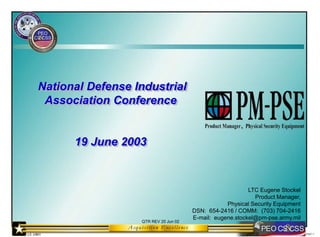 03067-1
QTR REV 25 Jun 02
National Defense Industrial
Association Conference
19 June 2003
LTC Eugene Stockel
Product Manager,
Physical Security Equipment
DSN: 654-2416 / COMM: (703) 704-2416
E-mail: eugene.stockel@pm-pse.army.mil
 