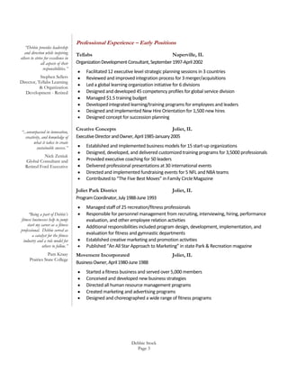 “Debbie provides leadership
and direction while inspiring
others to strive for excellence in
all aspects of their
responsibilities.”
Stephen Sellers
Director, Tellabs Learning
& Organization
Development - Retired

“...unsurpassed in innovation,
creativity, and knowledge of
what it takes to create
sustainable success.”
Nick Zeniuk
Global Consultant and
Retired Ford Executive

Professional Experience – Early Positions
Tellabs
Naperville, IL
Organization Development Consultant, September 1997-April 2002
Facilitated 12 executive level strategic planning sessions in 3 countries
Reviewed and improved integration process for 3 merger/acquisitions
Led a global learning organization initiative for 6 divisions
Designed and developed 45 competency profiles for global service division
Managed $1.5 training budget
Developed integrated learning/training programs for employees and leaders
Designed and implemented New Hire Orientation for 1,500 new hires
Designed concept for succession planning
Creative Concepts
Joliet, IL
Executive Director and Owner, April 1985-January 2005
Established and implemented business models for 15 start-up organizations
Designed, developed, and delivered customized training programs for 3,5000 professionals
Provided executive coaching for 50 leaders
Delivered professional presentations at 30 international events
Directed and implemented fundraising events for 5 NFL and NBA teams
Contributed to “The Five Best Moves” in Family Circle Magazine
Joliet Park District
Program Coordinator, July 1988-June 1993

“Being a part of Debbie’s
fitness businesses help to jump
start my career as a fitness
professional. Debbie served as
a catalyst for the fitness
industry and a role model for
others to follow.”
Pam Kraay
Prairies State College

Joliet, IL

Managed staff of 25 recreation/fitness professionals
Responsible for personnel management from recruiting, interviewing, hiring, performance
evaluation, and other employee relation activities
Additional responsibilities included program design, development, implementation, and
evaluation for fitness and gymnastic departments
Established creative marketing and promotion activities
Published “An All Star Approach to Marketing” in state Park & Recreation magazine
Movement Incorporated
Business Owner, April 1980-June 1988

Joliet, IL

Started a fitness business and served over 5,000 members
Conceived and developed new business strategies
Directed all human resource management programs
Created marketing and advertising programs
Designed and choreographed a wide range of fitness programs

Debbie Stock
Page 3

 
