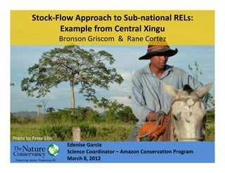 Stock-Flow Approach to Sub-national RELs:
                Example from Central Xingu
                       Bronson Griscom & Rane Cortez




Photo by Peter Ellis
                         Edenise Garcia
                         Science Coordinator – Amazon Conservation Program
                         March 8, 2012
 
