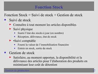 12
Gestion de production
Fonction Stock
Fonction Stock = Suivi de stock + Gestion de stock
 Suivi de stock
► Connaître à tout moment les articles disponibles
► Suivi physique
■ fourni l’état des stocks à jour (en nombre)
■ Réception, délivrance, état de stock
► •Suivi comptable
■ Fourni la valeur de l’immobilisation financière
■ Entrée en stock, sortie du stock
 Gestion de stock
► Satisfaire, au moment opportun, la disponibilité et la
délivrance des articles pour l’élaboration des produits en
minimisant leur coût de détention
 