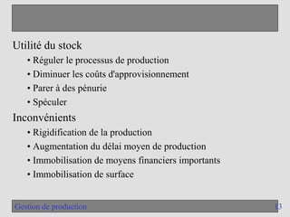 13
Gestion de production
Utilité du stock
• Réguler le processus de production
• Diminuer les coûts d'approvisionnement
• Parer à des pénurie
• Spéculer
Inconvénients
• Rigidification de la production
• Augmentation du délai moyen de production
• Immobilisation de moyens financiers importants
• Immobilisation de surface
 