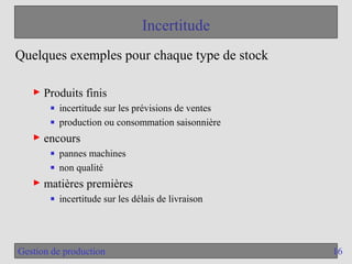 16
Gestion de production
Incertitude
Quelques exemples pour chaque type de stock
► Produits finis
■ incertitude sur les prévisions de ventes
■ production ou consommation saisonnière
► encours
■ pannes machines
■ non qualité
► matières premières
■ incertitude sur les délais de livraison
 