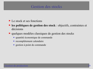 19
Gestion de production
Gestion des stocks
► Le stock et ses fonctions
► les politiques de gestion des stock : objectifs, contraintes et
décisions
► quelques modèles classiques de gestion des stocks
■ quantité économique de commande
■ recomplétement calendaire
■ gestion à point de commande
 