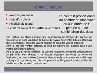 24
Gestion de production
Coût de rupture
► Arrêt de production
► perte d’un client
► pénalités de retard
Ce coût est souvent très difficile à évaluer
Ce coût est proportionnel
au nombre de manquant
ou à la durée de la
pénurie ou une
combinaison des deux
Une rupture de stock entraîne une dégradation de l’image de marque de
l’entreprise, et donc un risque de baisse du niveau des ventes futures. Deux cas
sont à considérer, celui des ventes perdues et celui des ventes différées.
Dans le cas des ventes perdues, le coût de rupture est d’abord celui d’une
marge bénéficiaire perdue.
Dans le cas des ventes différées, le coût de rupture est constitué exclusivement
de pénalités. Par ailleurs, si la rupture intervient au cours du cycle de
fabrication, le client interne (poste de charge aval) se trouvera en « chômage
technique ». Les délais, les coûts de production, l’organisation tout entière de
l’atelier en subiront des conséquences.
 