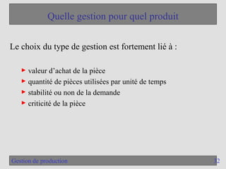 32
Gestion de production
Quelle gestion pour quel produit
Le choix du type de gestion est fortement lié à :
► valeur d’achat de la pièce
► quantité de pièces utilisées par unité de temps
► stabilité ou non de la demande
► criticité de la pièce
 
