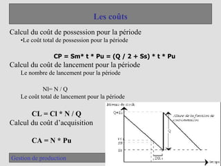 35
Gestion de production
Les coûts
Calcul du coût de possession pour la période
•Le coût total de possession pour la période
CP = Sm* t * Pu = (Q / 2 + Ss) * t * Pu
Calcul du coût de lancement pour la période
Le nombre de lancement pour la période
Nl= N / Q
Le coût total de lancement pour la période
CL = Cl * N / Q
Calcul du coût d’acquisition
CA = N * Pu
 