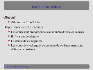 40
Gestion de production
Formule de Wilson
Objectif
► •Minimiser le coût total
Hypothèses simplificatrices
► Les coûts sont proportionnels au nombre d’articles achetés
► Il n’y a pas de pénurie
► La demande est régulière
► Les coûts de stockage et de commande ou lancement sont
définis et constants
 