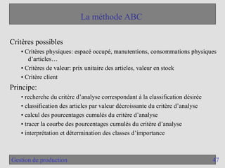 47
Gestion de production
La méthode ABC
Critères possibles
• Critères physiques: espacé occupé, manutentions, consommations physiques
d’articles…
• Critères de valeur: prix unitaire des articles, valeur en stock
• Critère client
Principe:
• recherche du critère d’analyse correspondant à la classification désirée
• classification des articles par valeur décroissante du critère d’analyse
• calcul des pourcentages cumulés du critère d’analyse
• tracer la courbe des pourcentages cumulés du critère d’analyse
• interprétation et détermination des classes d’importance
 