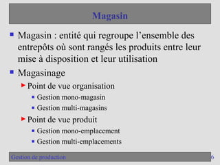6
Gestion de production
Magasin
 Magasin : entité qui regroupe l’ensemble des
entrepôts où sont rangés les produits entre leur
mise à disposition et leur utilisation
 Magasinage
► Point de vue organisation
■ Gestion mono-magasin
■ Gestion multi-magasins
► Point de vue produit
■ Gestion mono-emplacement
■ Gestion multi-emplacements
 
