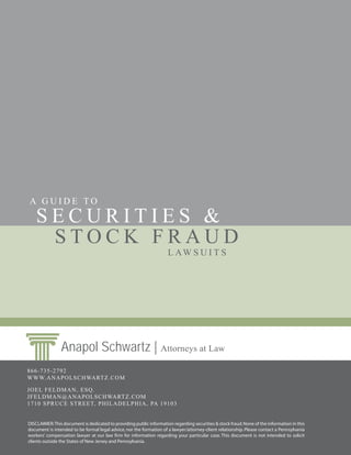 A GUIDE TO
    SECURITIES &
     STOCK FRAUD
                                                                     L AW S U I T S




                Anapol Schwartz | Attorneys at Law
866-735-2792
WWW.ANAPOLSCHWARTZ.COM

JOEL FELDMAN, ESQ.
JFELDMAN@ANAPOLSCHWARTZ.COM
1710 SPRUCE S TREET, PHILADELPHIA, PA 19103


DISCLAIMER: This document is dedicated to providing public information regarding securities & stock fraud. None of the information in this
document is intended to be formal legal advice, nor the formation of a lawyer/attorney-client relationship. Please contact a Pennsylvania
workers’ compensation lawyer at our law firm for information regarding your particular case. This document is not intended to solicit
clients outside the States of New Jersey and Pennsylvania.