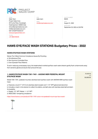 FROM
Sales Team
Project Sales Corp
28 Founta Plaza, Suryabagh,
Visakhapatnam 530020 India
shivani@projectsalescorp.com
info@projectsalescorp.com
GST 37AAIFP4342G1Z7
www.pscrigessentials.com
PHONE
+91-9603166448
FOR
sales team
EMAIL
info@projectsalescorp.com
QUOTE NUMBER
90229
DATE
August 31, 2022
VALID UNTIL
September 30, 2022 at 2:00 PM
HAWS EYE/FACE WASH STATIONS Budgetary Prices - 2022
HAWS EYE/FACE WASH STATIONS
Solves The 3 Most Common Compliance Issues By Providing:
a. Simultaneous Flow
b. Non-Injurious Controlled Flow
c. Even Eyewash Flow Patterns
To aid in reducing unnecessary injury, the trademarked inverted eye/face wash water streams gently ﬂush contaminants away
from sensitive glands and ducts that surround the eye.
1. HAWS EYE/FACE WASH 7361-7461 - AXION® MSR PEDESTAL MOUNT
EYE/FACE WASH
Model 7361-7461, pedestal mounted, stainless bowl eye/face wash with AXION® MSR eye/face wash
head.
a. Features a round 11" (27.9 cm) stainless steel receptor and 1-1/4" NPT galvanized stanchion
b. Includes a mesh in-line strainer to collect line debris, and ball valve with stainless steel ball and stem
for durability
c. Supply: 1/2" NPT. Waste: 1- 1/4" NPT
d. ANSI Z358.1 tempering compliance
https://www.hawsco.com/products/7361-7461-axion-msr-pedestal-mount-eye-face-wash/
25,000.00
x 2
50,000.00
 