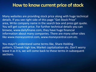 Many websites are providing stock price along with huge technical
details. If you see right side of this page "Get Stock Price"
area, Write company name in the search box and press get quote.
You will get current price. For further technical details you can
browse, www.dailyfinane.com, they have huge financial
information about many companies. There are many other sites
like www.moneycontrol.com, www.moneycentral.com etc.

You mayn’t understand some terms like, Share Holding
pattern, 52week high low, Market capitalization etc. Don't worry
leave it as it is, we will come back to these terms in subsequent
sections.
 