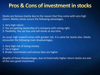 Stocks are famous mainly due to the reason that they come with very high
return. Mainly stocks assure the following advantages,

1. Very high return
2. You are getting ownership of a company with voting right.
3. Flexibility, You can buy and sell stocks at any time.

As usual, high reward comes with greater risk. It is same for stocks also. Stocks
encounter the following main disadvantages,

1. Very high risk of losing money.
2. Tax is higher
3. Broker commission and various fees are higher

despite of these disadvantages, due to historically higher return stocks are one
of the very good investment.
 