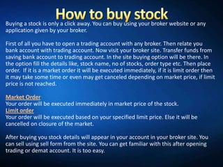 Buying a stock is only a click away. You can buy using your broker website or any
application given by your broker.

First of all you have to open a trading account with any broker. Then relate you
bank account with trading account. Now visit your broker site. Transfer funds from
saving bank account to trading account. In the site buying option will be there. In
the option fill the details like, stock name, no of stocks, order type etc. Then place
order. If it is a market order it will be executed immediately, if it is limit order then
it may take some time or even may get canceled depending on market price, if limit
price is not reached.

Market Order
Your order will be executed immediately in market price of the stock.
Limit order
Your order will be executed based on your specified limit price. Else it will be
cancelled on closure of the market.

After buying you stock details will appear in your account in your broker site. You
can sell using sell form from the site. You can get familiar with this after opening
trading or demat account. It is too easy.
 