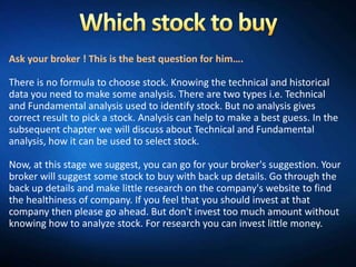 Ask your broker ! This is the best question for him….

There is no formula to choose stock. Knowing the technical and historical
data you need to make some analysis. There are two types i.e. Technical
and Fundamental analysis used to identify stock. But no analysis gives
correct result to pick a stock. Analysis can help to make a best guess. In the
subsequent chapter we will discuss about Technical and Fundamental
analysis, how it can be used to select stock.

Now, at this stage we suggest, you can go for your broker's suggestion. Your
broker will suggest some stock to buy with back up details. Go through the
back up details and make little research on the company's website to find
the healthiness of company. If you feel that you should invest at that
company then please go ahead. But don't invest too much amount without
knowing how to analyze stock. For research you can invest little money.
 