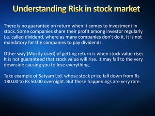 There is no guarantee on return when it comes to investment in
stock. Some companies share their profit among investor regularly
i.e. called dividend, where as many companies don't do it. It is not
mandatory for the companies to pay dividends.

Other way (Mostly used) of getting return is when stock value rises.
It is not guaranteed that stock value will rise. It may fall to the very
downside causing you to lose everything.

Take example of Satyam Ltd. whose stock price fall down from Rs
180.00 to Rs 50.00 overnight. But these happenings are very rare.
 