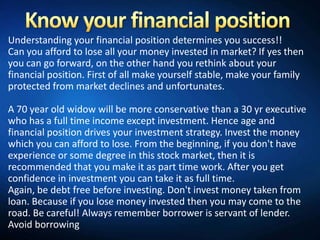 Understanding your financial position determines you success!!
Can you afford to lose all your money invested in market? If yes then
you can go forward, on the other hand you rethink about your
financial position. First of all make yourself stable, make your family
protected from market declines and unfortunates.

A 70 year old widow will be more conservative than a 30 yr executive
who has a full time income except investment. Hence age and
financial position drives your investment strategy. Invest the money
which you can afford to lose. From the beginning, if you don't have
experience or some degree in this stock market, then it is
recommended that you make it as part time work. After you get
confidence in investment you can take it as full time.
Again, be debt free before investing. Don't invest money taken from
loan. Because if you lose money invested then you may come to the
road. Be careful! Always remember borrower is servant of lender.
Avoid borrowing
 