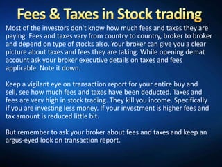 Most of the investors don't know how much fees and taxes they are
paying. Fees and taxes vary from country to country, broker to broker
and depend on type of stocks also. Your broker can give you a clear
picture about taxes and fees they are taking. While opening demat
account ask your broker executive details on taxes and fees
applicable. Note it down.

Keep a vigilant eye on transaction report for your entire buy and
sell, see how much fees and taxes have been deducted. Taxes and
fees are very high in stock trading. They kill you income. Specifically
if you are investing less money. If your investment is higher fees and
tax amount is reduced little bit.

But remember to ask your broker about fees and taxes and keep an
argus-eyed look on transaction report.
 